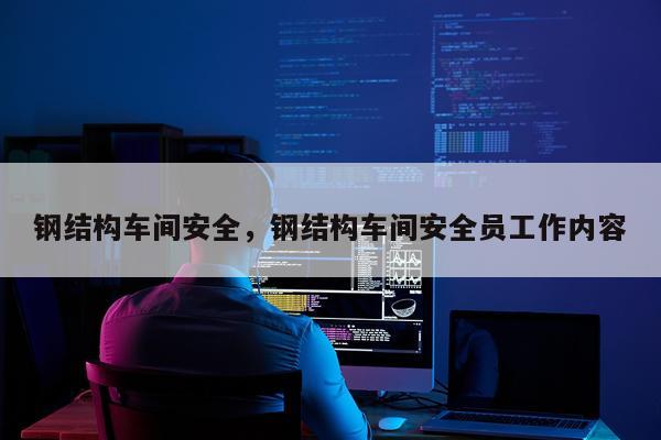 钢结构车间安全，钢结构车间安全员工作内容