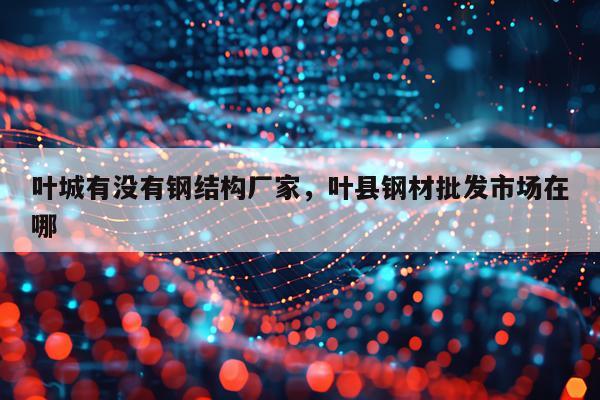 叶城有没有钢结构厂家，叶县钢材批发市场在哪