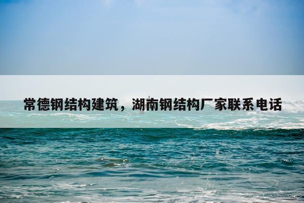常德钢结构建筑，湖南钢结构厂家联系电话
