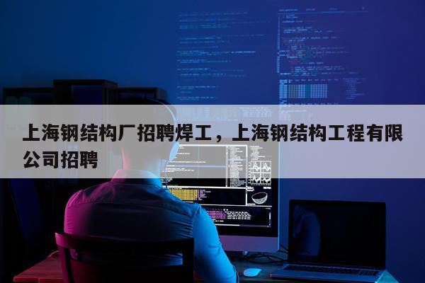 上海钢结构厂招聘焊工，上海钢结构工程有限公司招聘