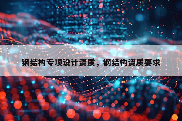钢结构专项设计资质，钢结构资质要求