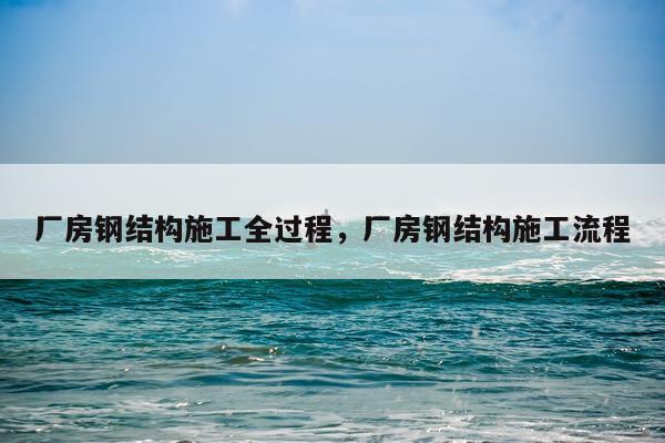 厂房钢结构施工全过程，厂房钢结构施工流程