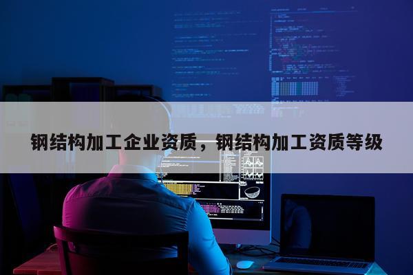 钢结构加工企业资质，钢结构加工资质等级