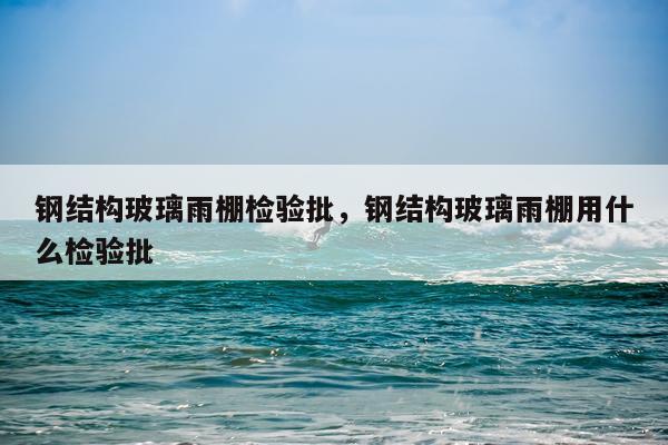 钢结构玻璃雨棚检验批，钢结构玻璃雨棚用什么检验批