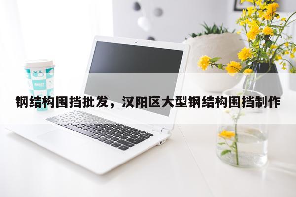 钢结构围挡批发，汉阳区大型钢结构围挡制作