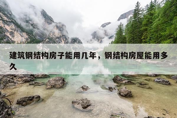 建筑钢结构房子能用几年，钢结构房屋能用多久