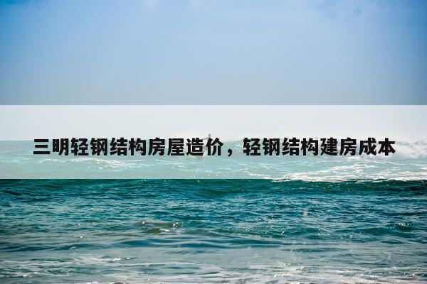 三明轻钢结构房屋造价，轻钢结构建房成本