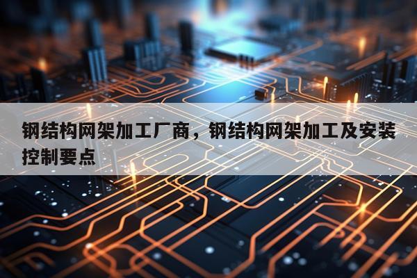 钢结构网架加工厂商，钢结构网架加工及安装控制要点