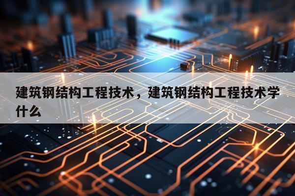 建筑钢结构工程技术，建筑钢结构工程技术学什么
