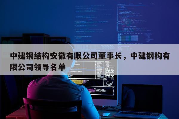 中建钢结构安徽有限公司董事长，中建钢构有限公司领导名单
