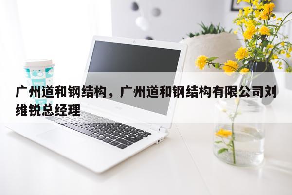 广州道和钢结构，广州道和钢结构有限公司刘维锐总经理
