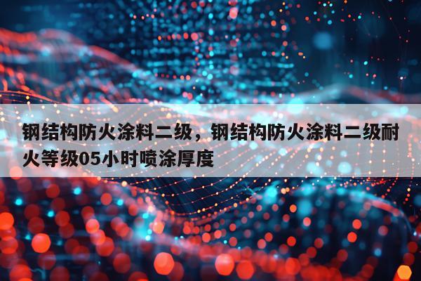 钢结构防火涂料二级，钢结构防火涂料二级耐火等级05小时喷涂厚度