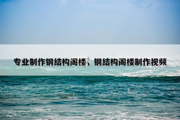 专业制作钢结构阁楼，钢结构阁楼制作视频