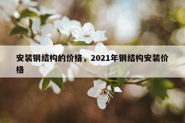 安装钢结构的价格，2021年钢结构安装价格