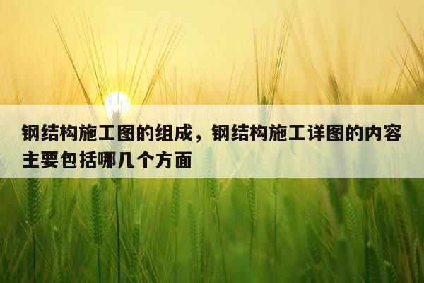 钢结构施工图的组成，钢结构施工详图的内容主要包括哪几个方面