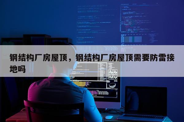 钢结构厂房屋顶，钢结构厂房屋顶需要防雷接地吗