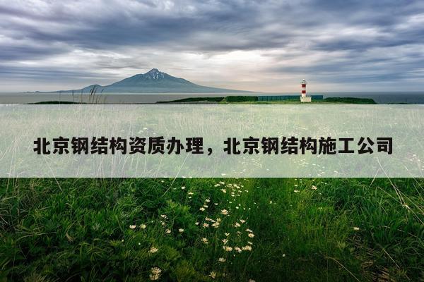 北京钢结构资质办理，北京钢结构施工公司