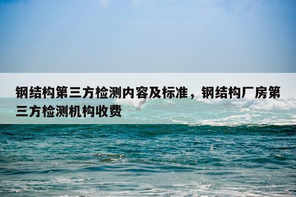钢结构第三方检测内容及标准，钢结构厂房第三方检测机构收费