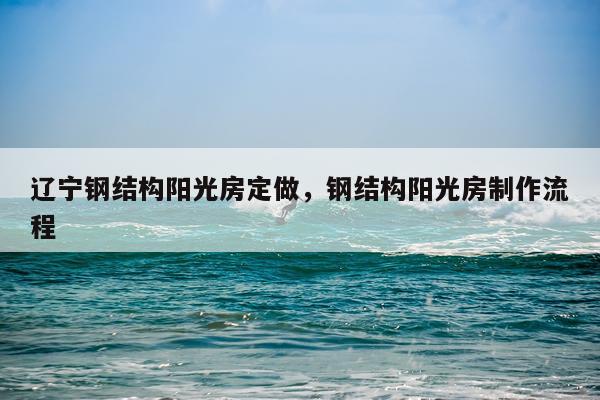 辽宁钢结构阳光房定做，钢结构阳光房制作流程